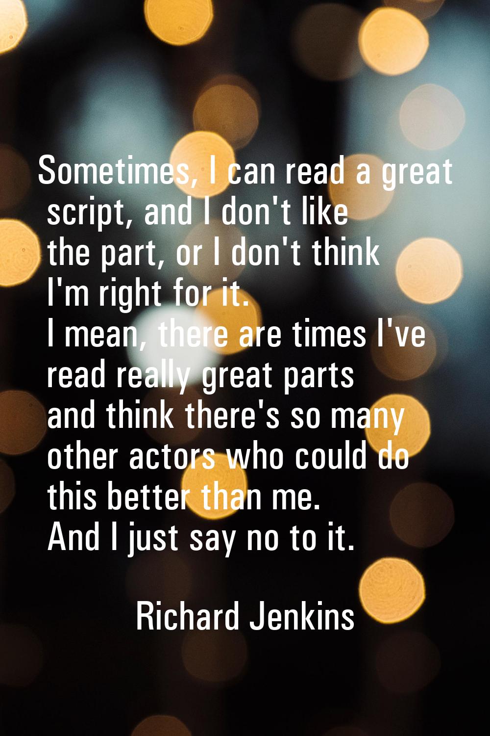 Sometimes, I can read a great script, and I don't like the part, or I don't think I'm right for it.