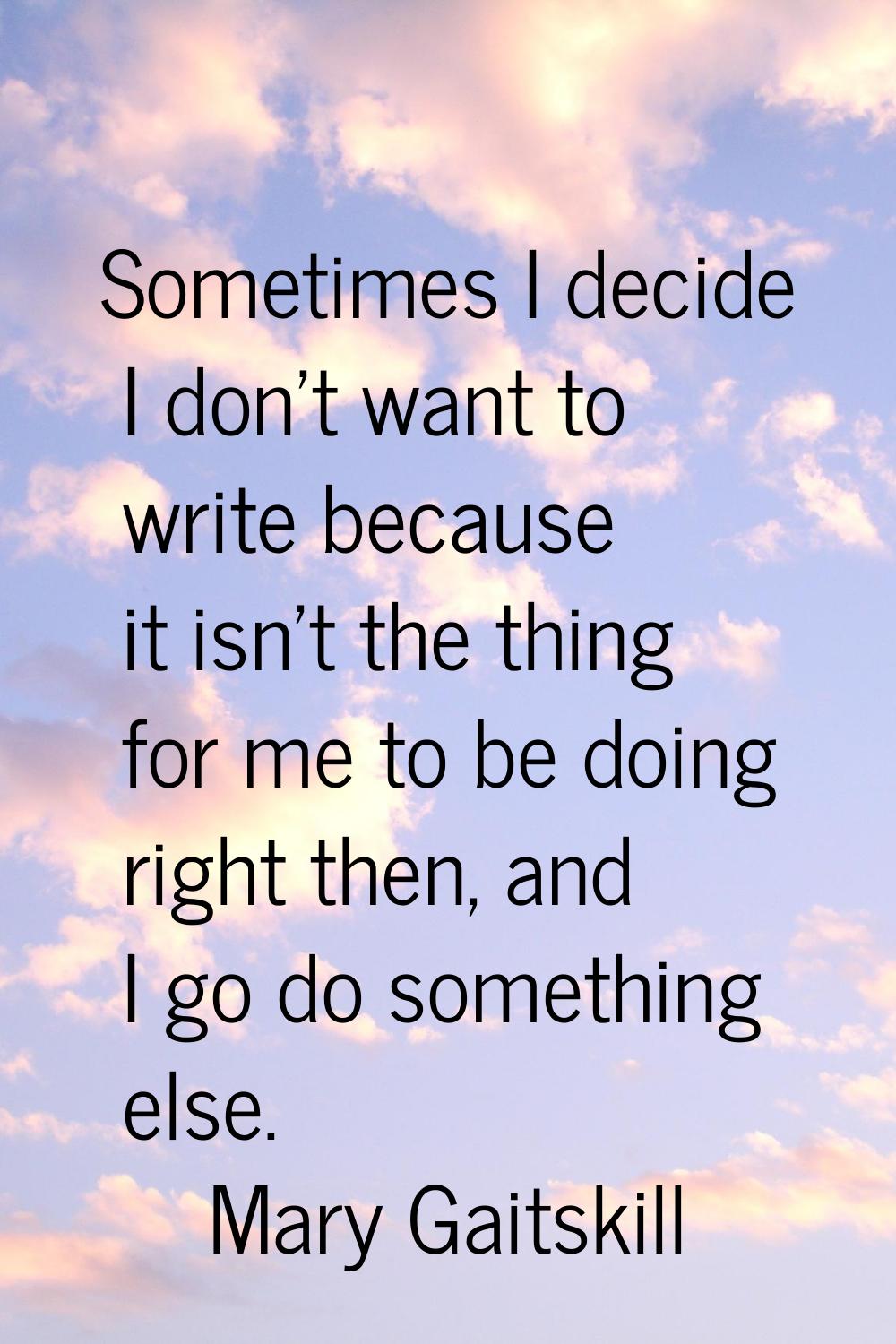 Sometimes I decide I don't want to write because it isn't the thing for me to be doing right then, 