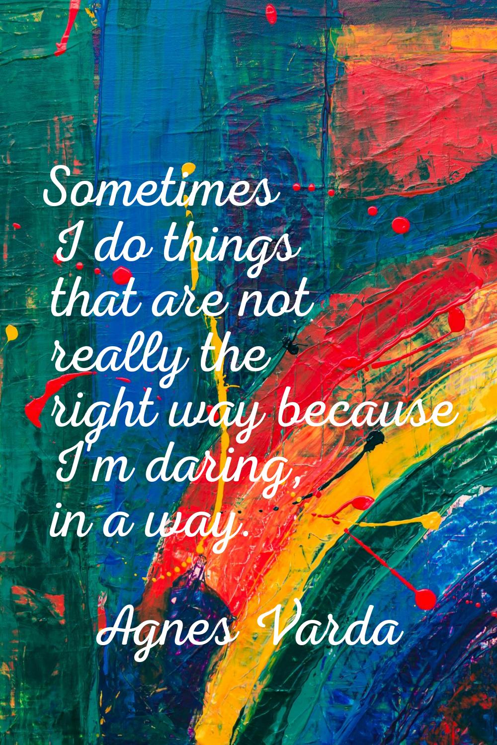 Sometimes I do things that are not really the right way because I'm daring, in a way.