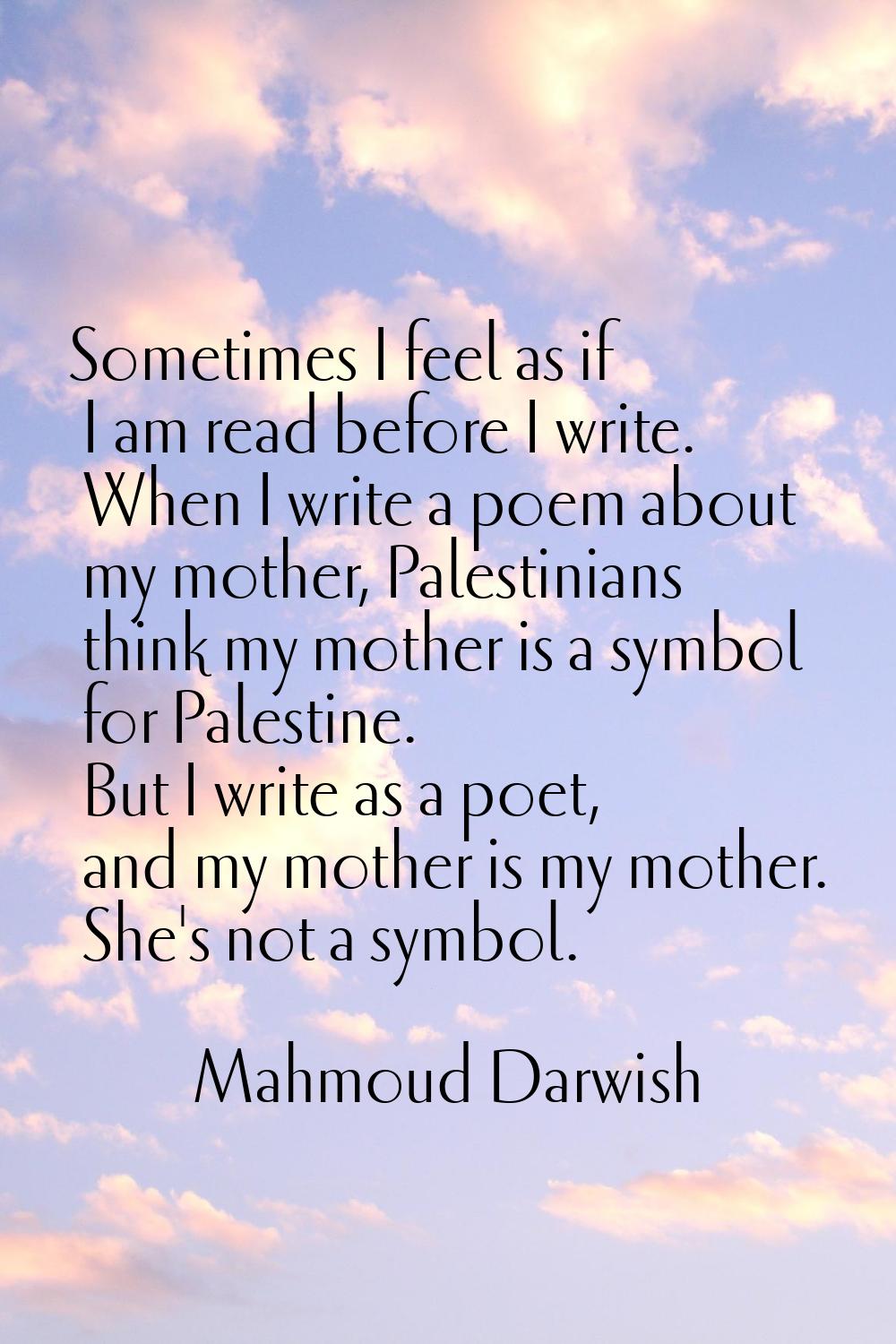Sometimes I feel as if I am read before I write. When I write a poem about my mother, Palestinians 