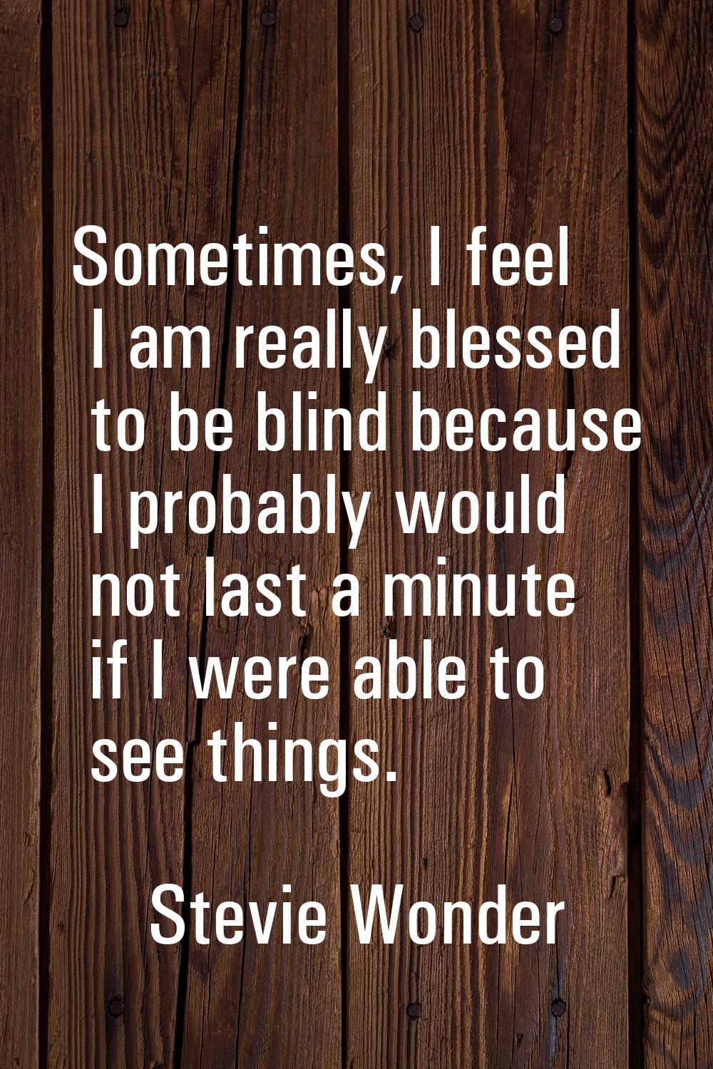 Sometimes, I feel I am really blessed to be blind because I probably would not last a minute if I w