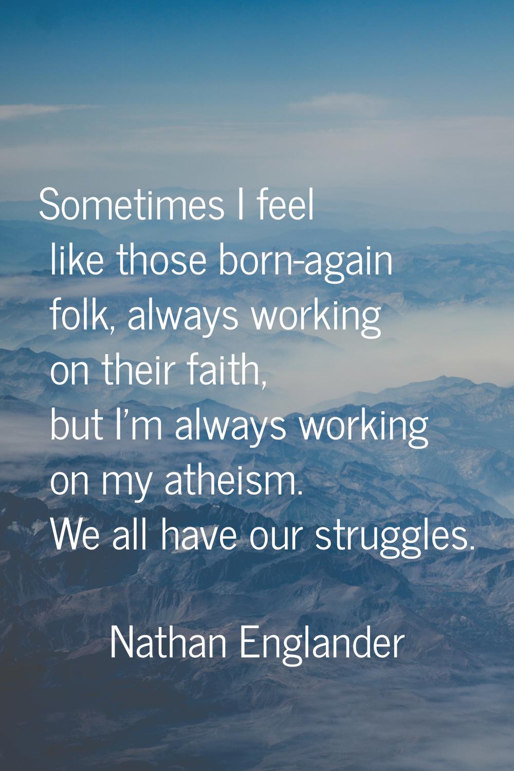 Sometimes I feel like those born-again folk, always working on their faith, but I'm always working 