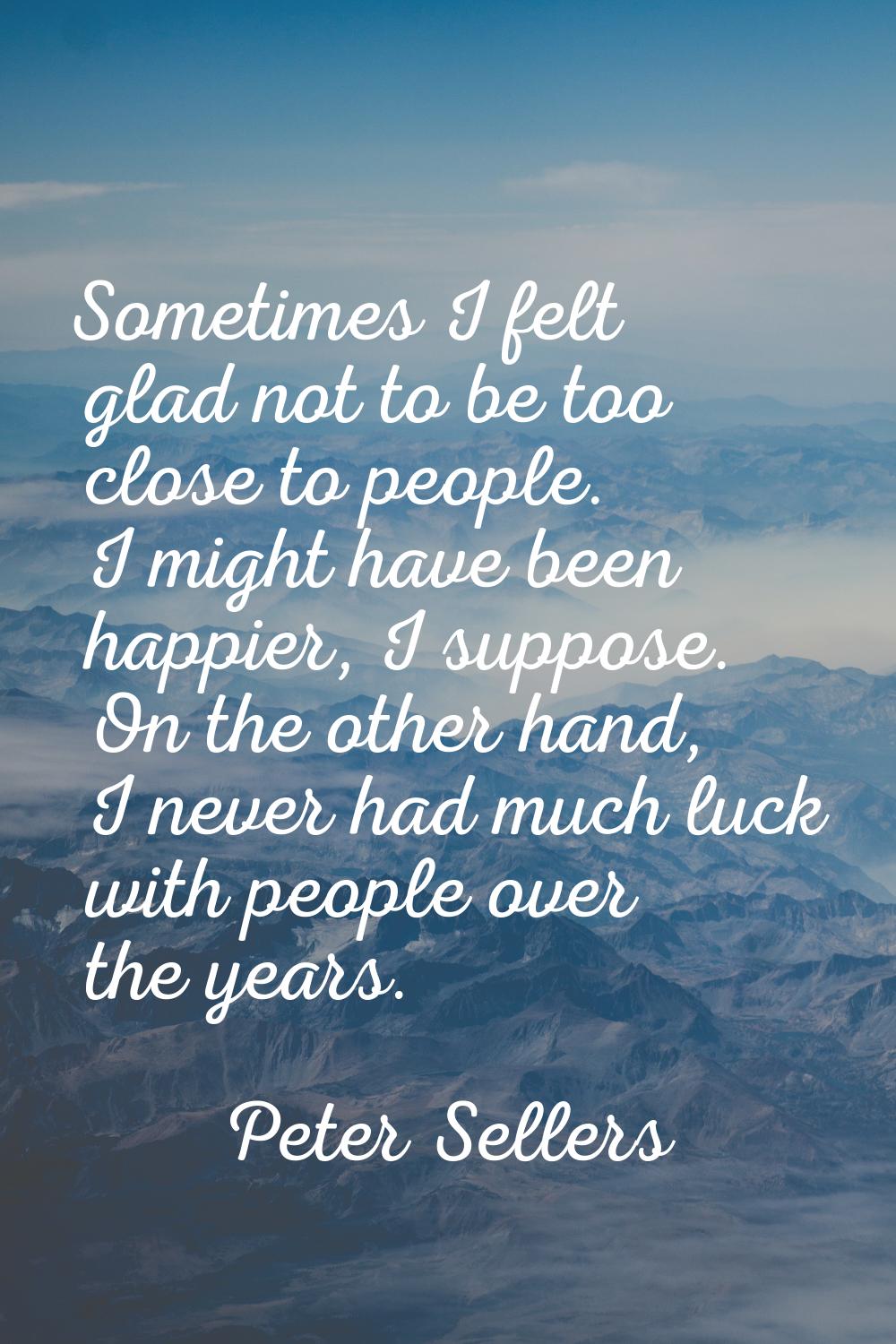 Sometimes I felt glad not to be too close to people. I might have been happier, I suppose. On the o