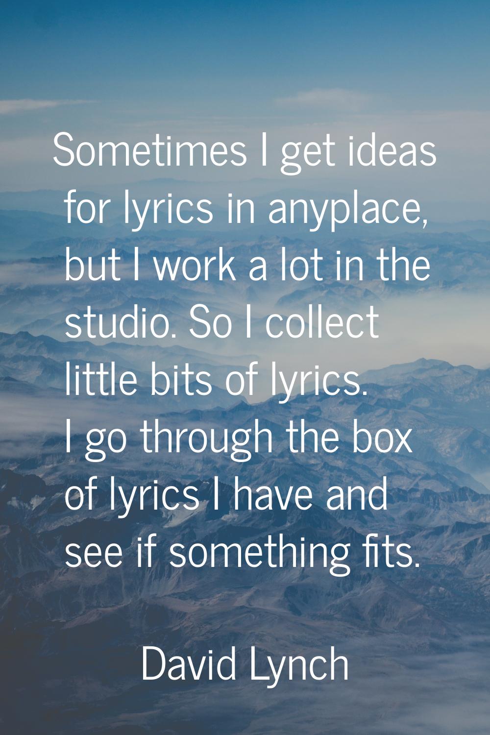 Sometimes I get ideas for lyrics in anyplace, but I work a lot in the studio. So I collect little b