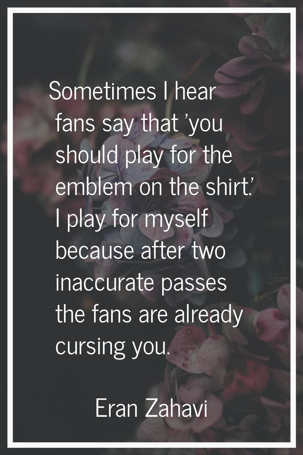 Sometimes I hear fans say that 'you should play for the emblem on the shirt.' I play for myself bec