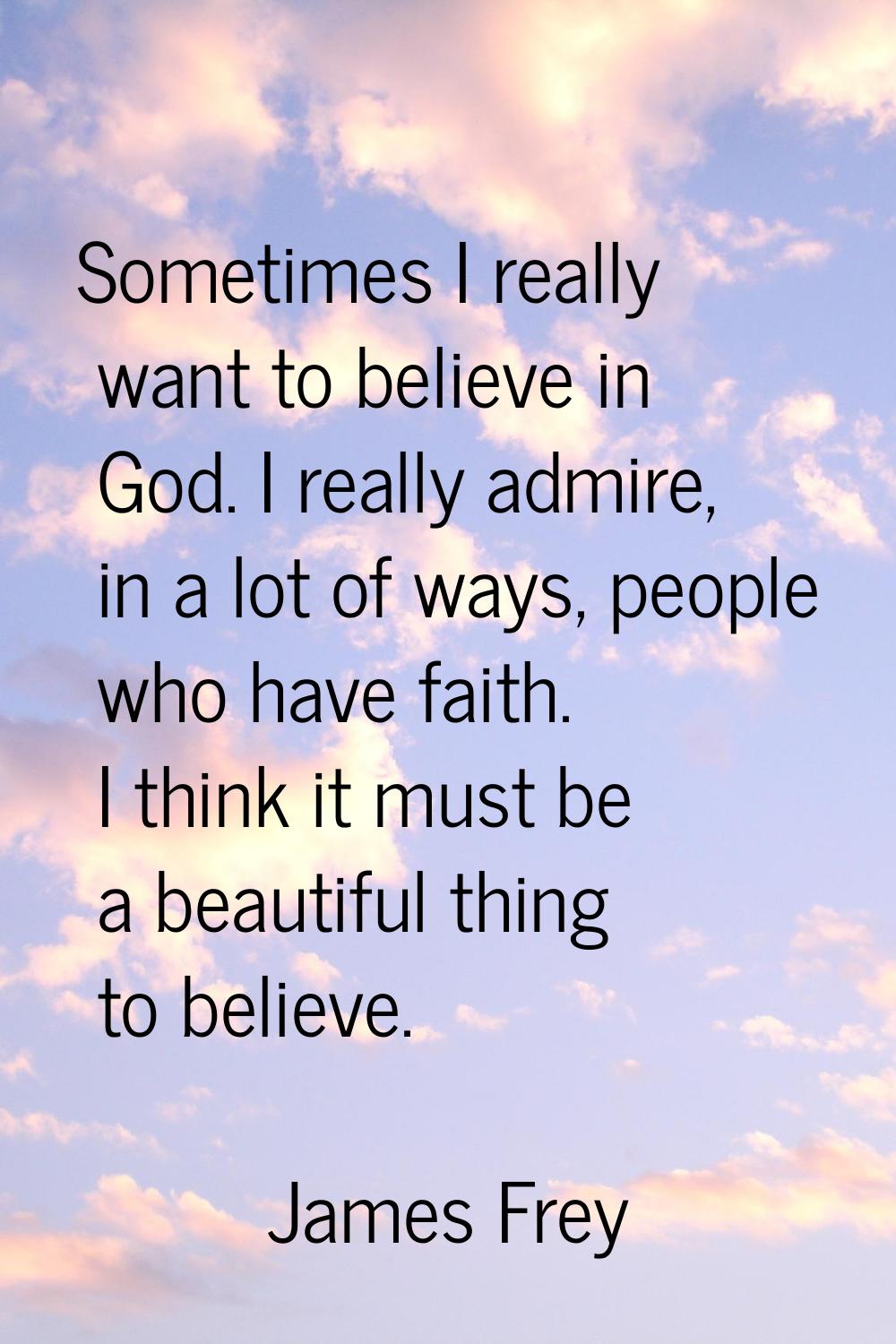 Sometimes I really want to believe in God. I really admire, in a lot of ways, people who have faith
