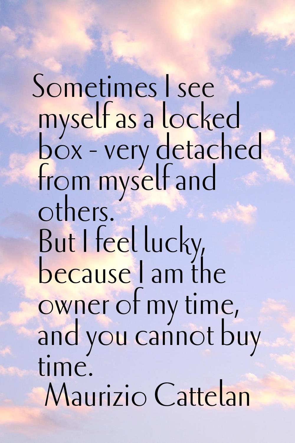 Sometimes I see myself as a locked box - very detached from myself and others. But I feel lucky, be