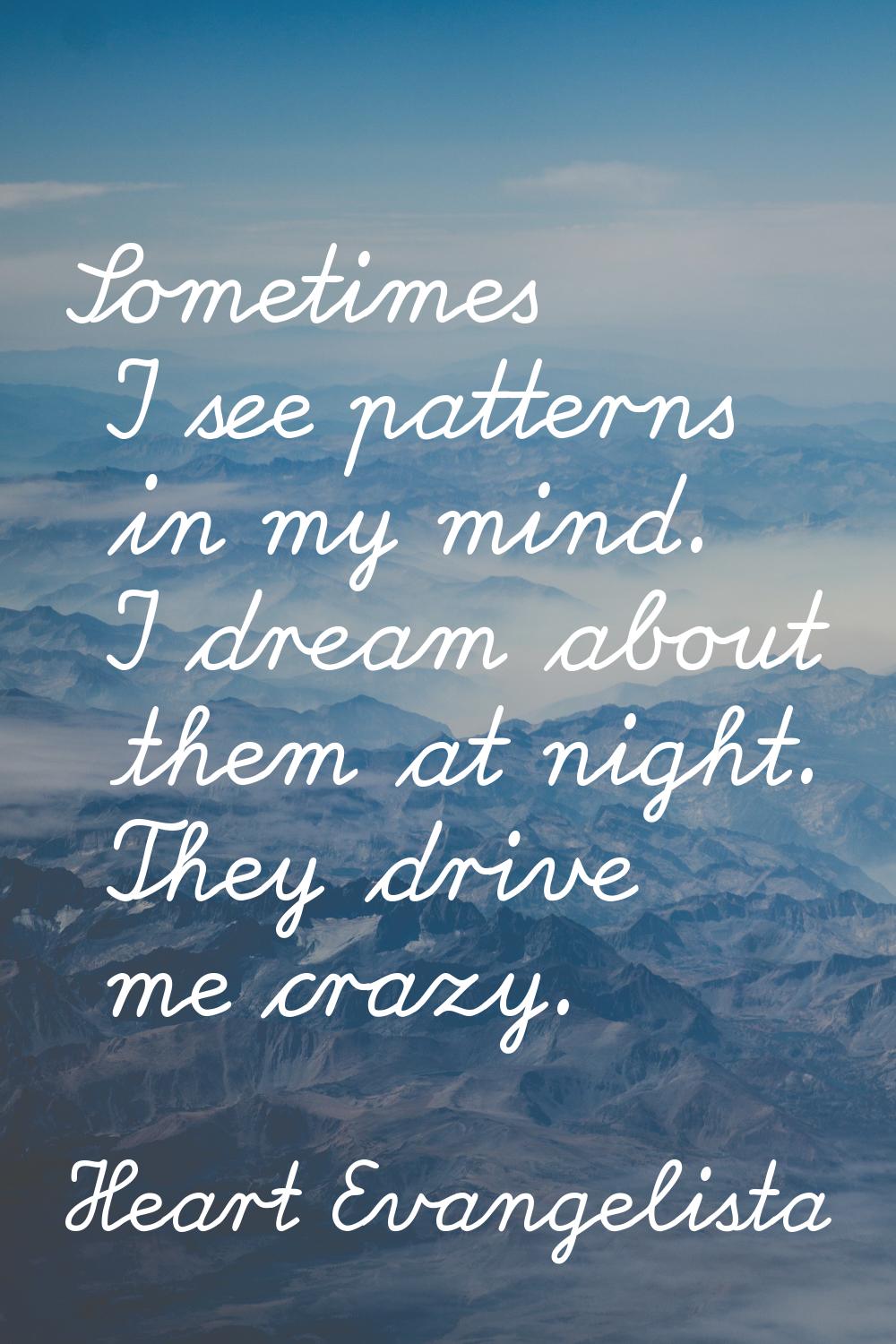 Sometimes I see patterns in my mind. I dream about them at night. They drive me crazy.