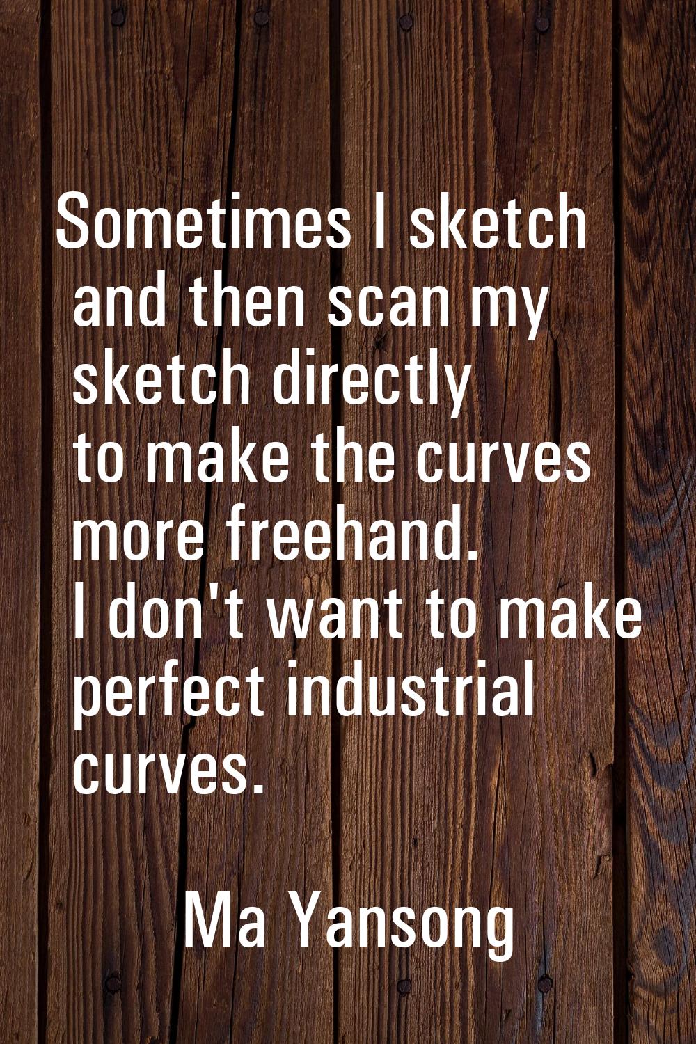 Sometimes I sketch and then scan my sketch directly to make the curves more freehand. I don't want 