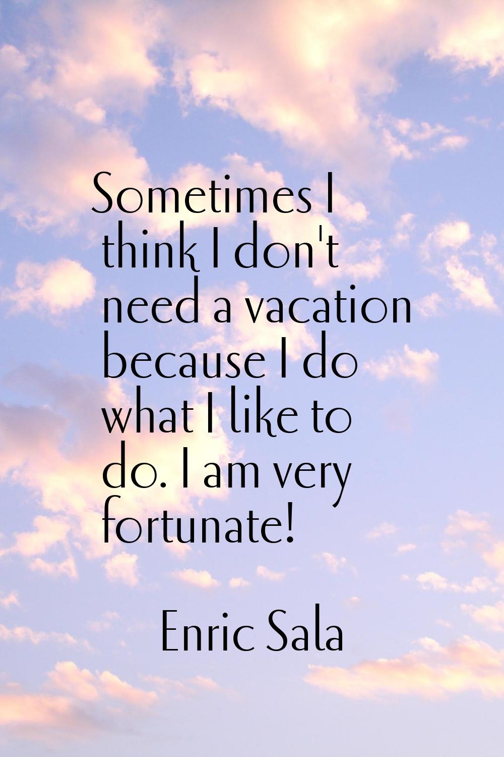 Sometimes I think I don't need a vacation because I do what I like to do. I am very fortunate!