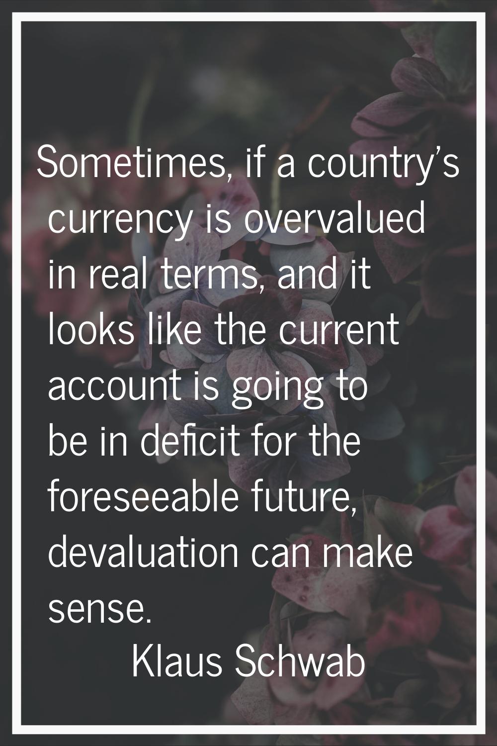 Sometimes, if a country's currency is overvalued in real terms, and it looks like the current accou