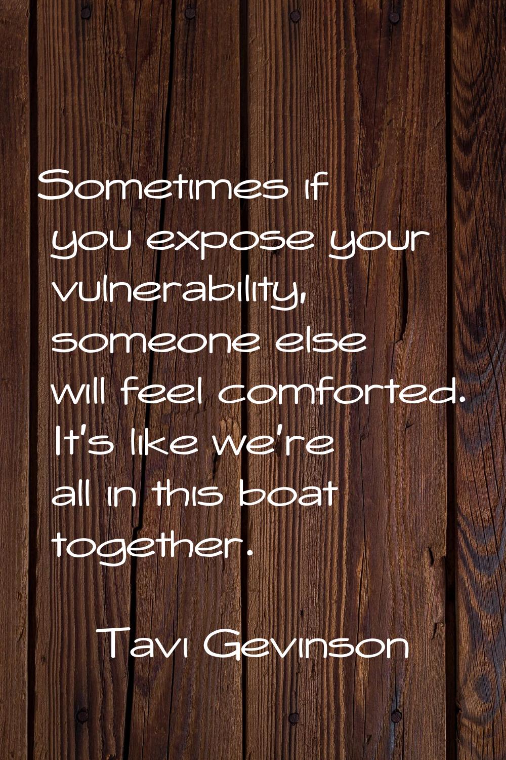 Sometimes if you expose your vulnerability, someone else will feel comforted. It's like we're all i