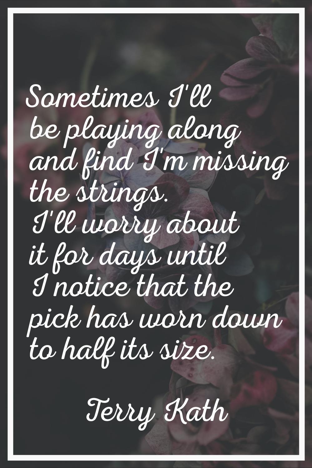 Sometimes I'll be playing along and find I'm missing the strings. I'll worry about it for days unti