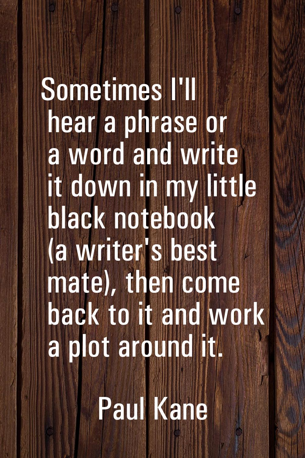 Sometimes I'll hear a phrase or a word and write it down in my little black notebook (a writer's be