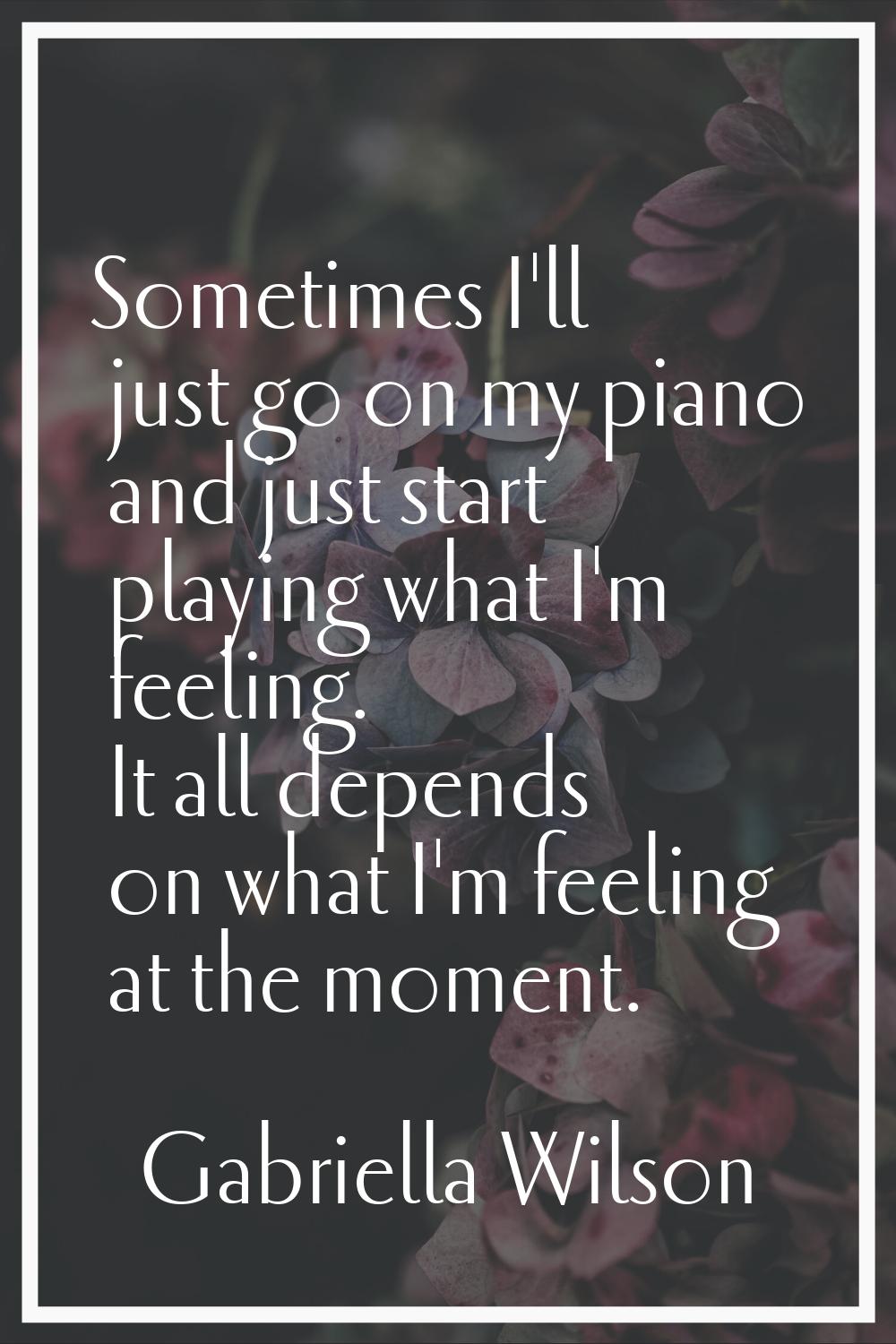 Sometimes I'll just go on my piano and just start playing what I'm feeling. It all depends on what 