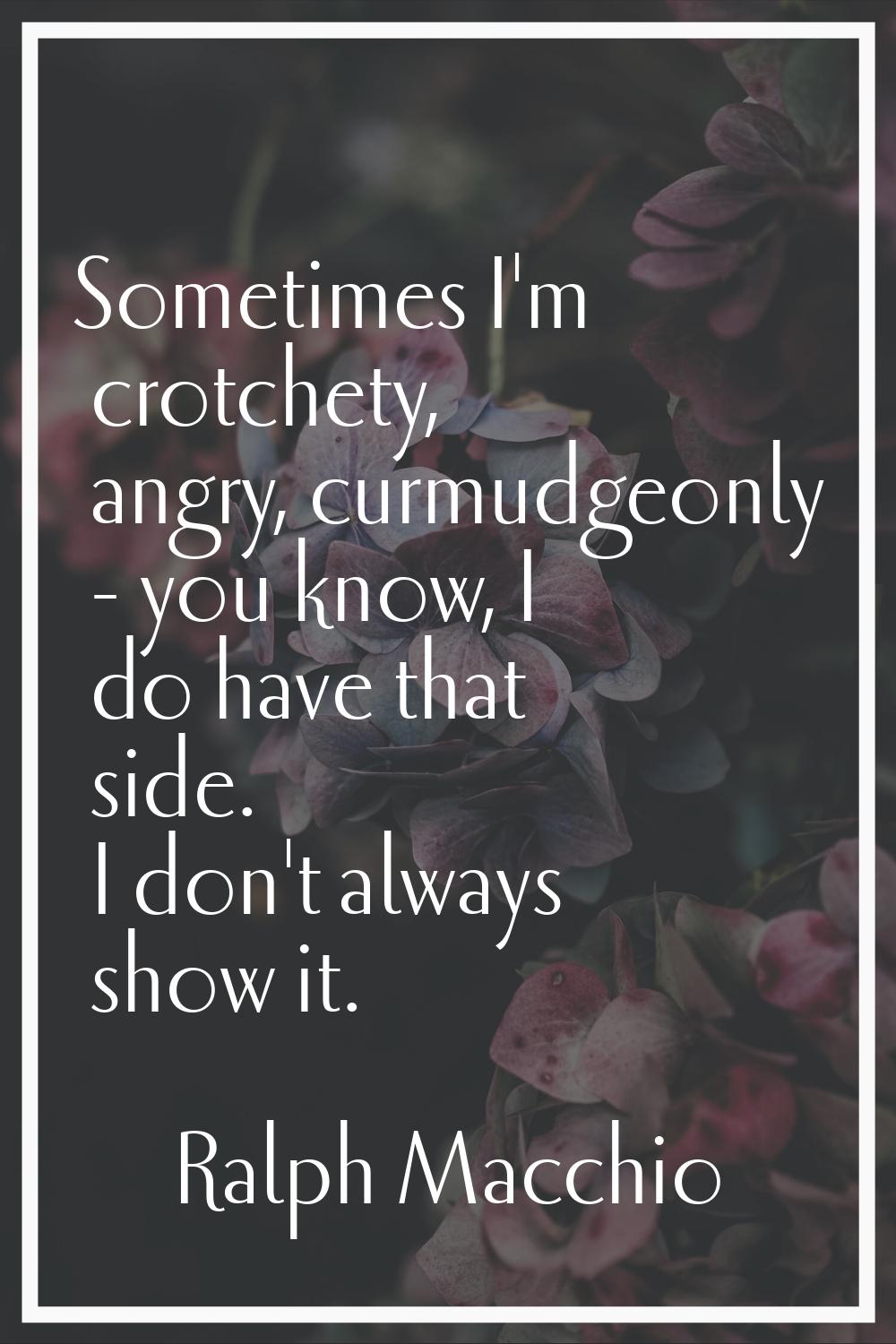 Sometimes I'm crotchety, angry, curmudgeonly - you know, I do have that side. I don't always show i