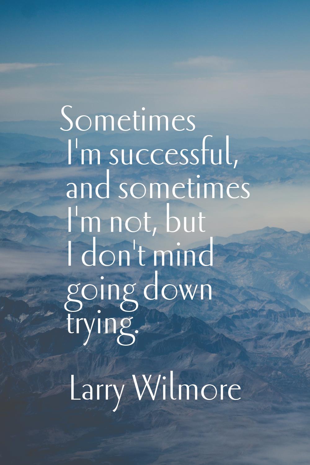 Sometimes I'm successful, and sometimes I'm not, but I don't mind going down trying.