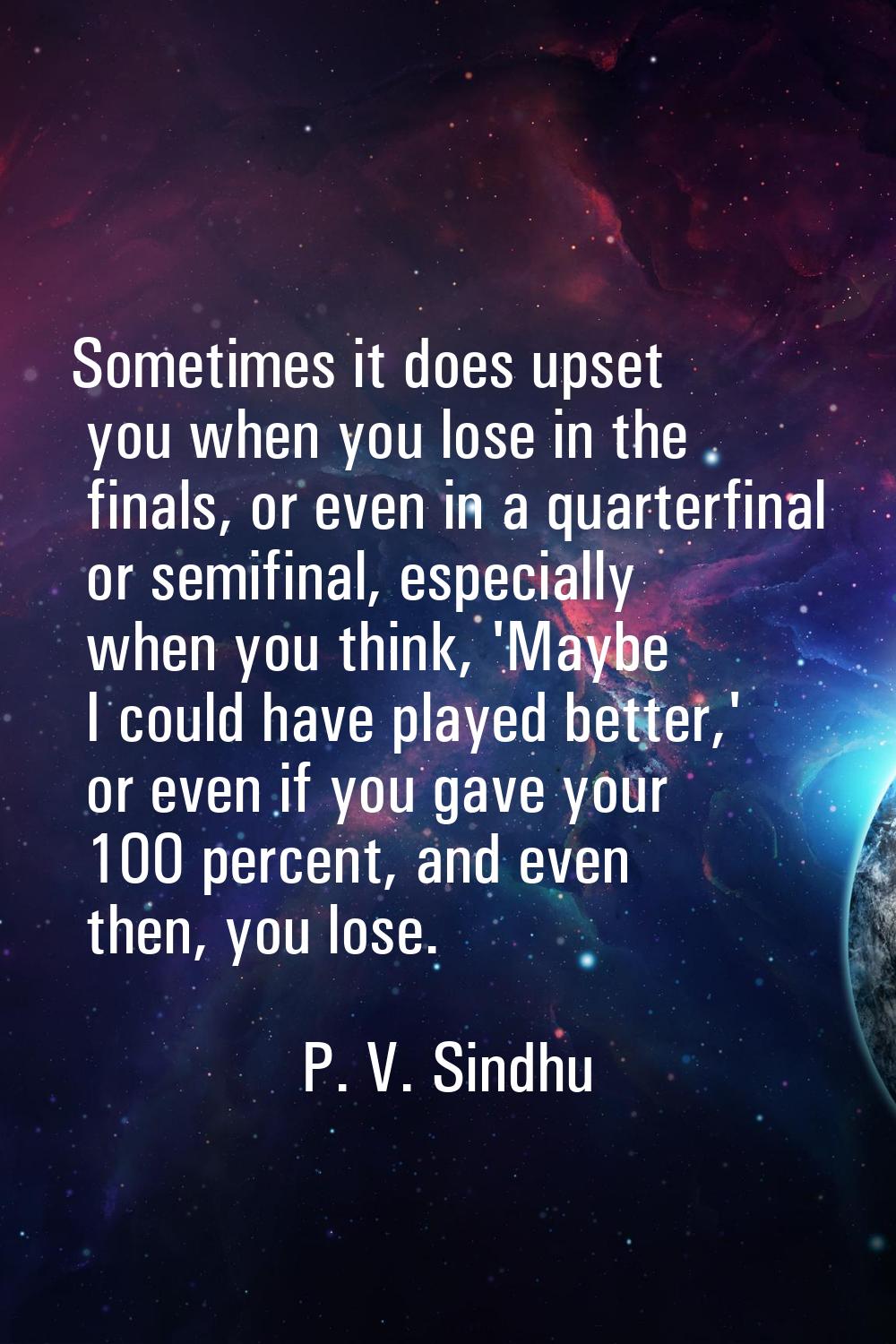 Sometimes it does upset you when you lose in the finals, or even in a quarterfinal or semifinal, es