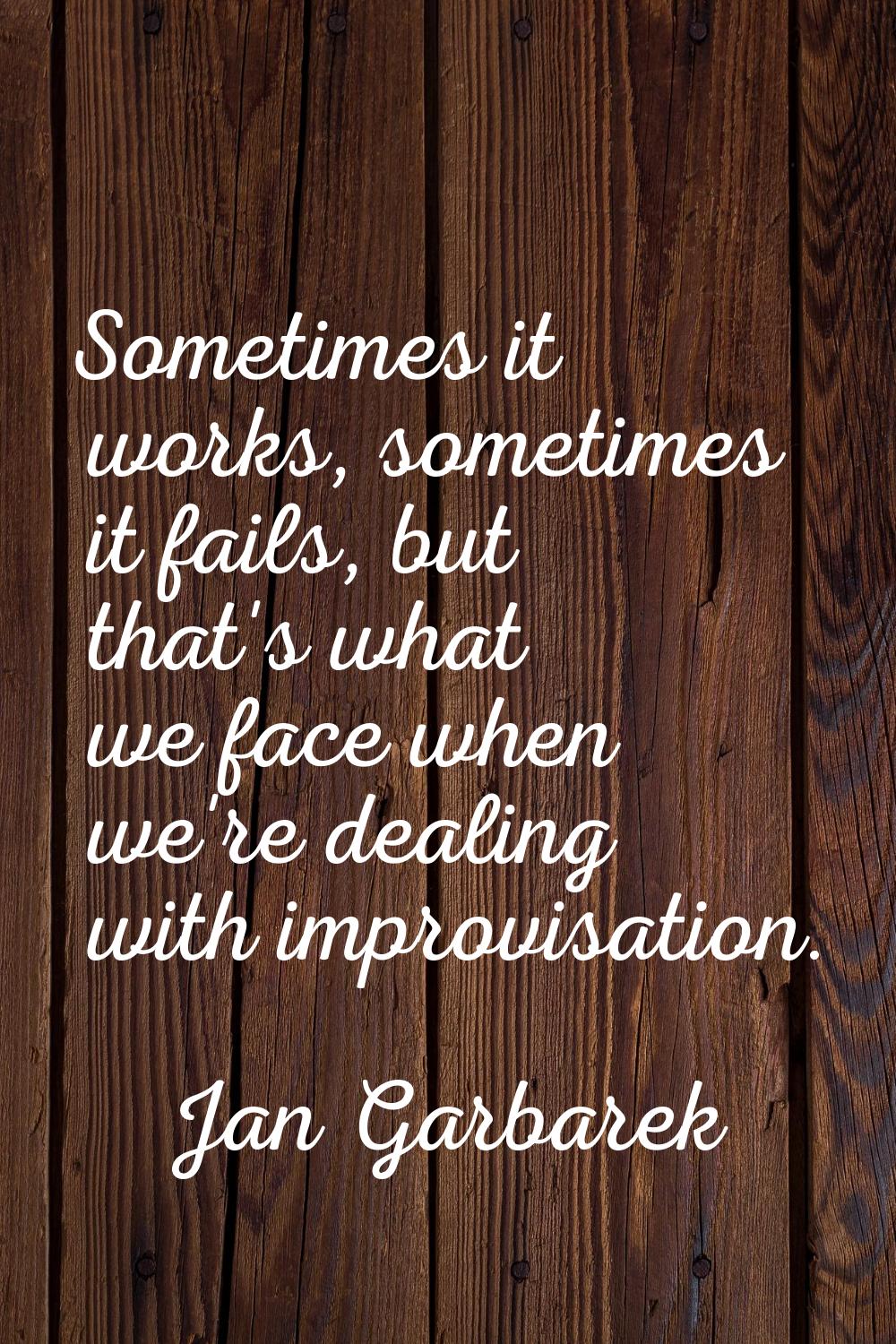 Sometimes it works, sometimes it fails, but that's what we face when we're dealing with improvisati