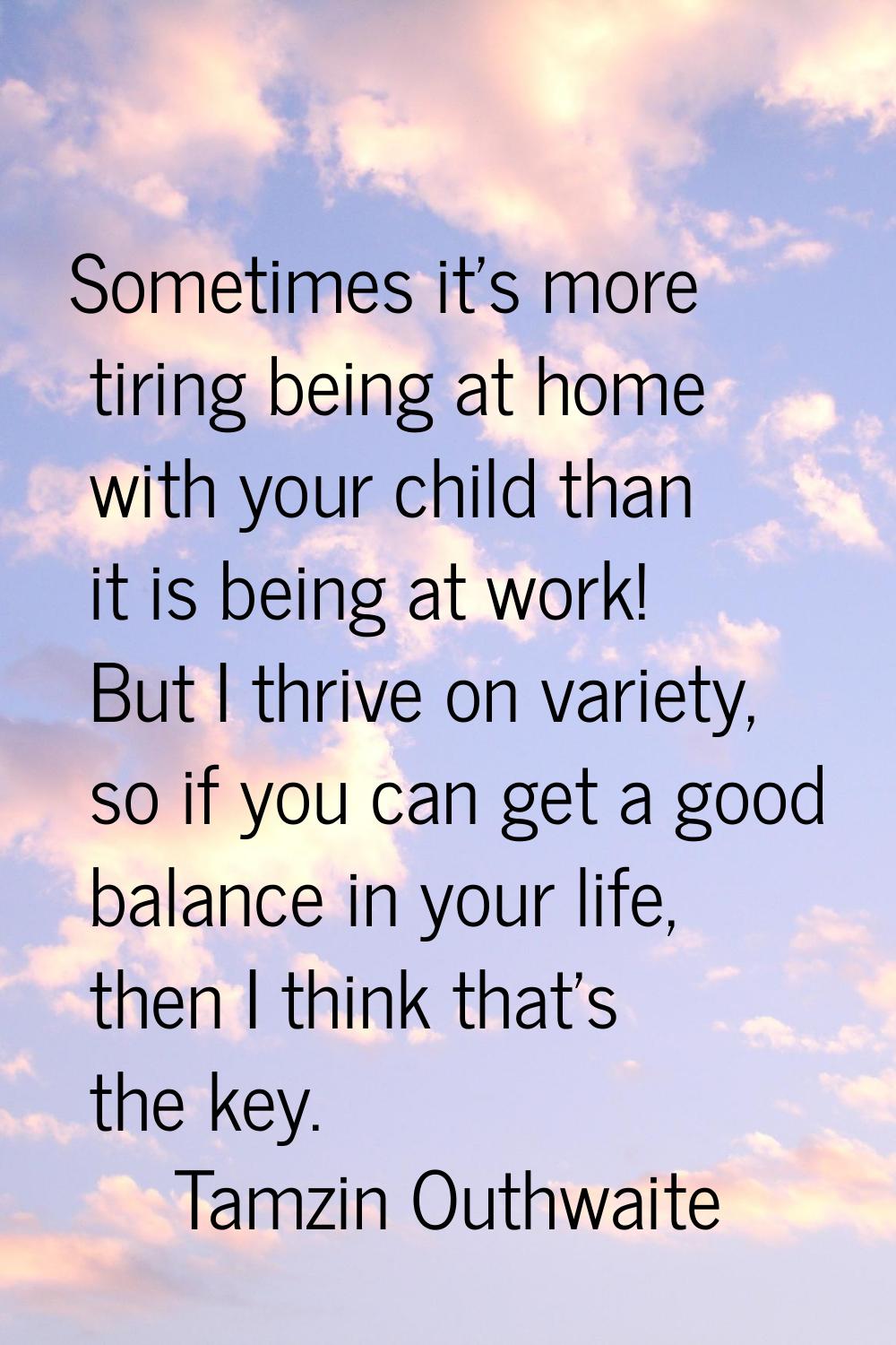 Sometimes it's more tiring being at home with your child than it is being at work! But I thrive on 