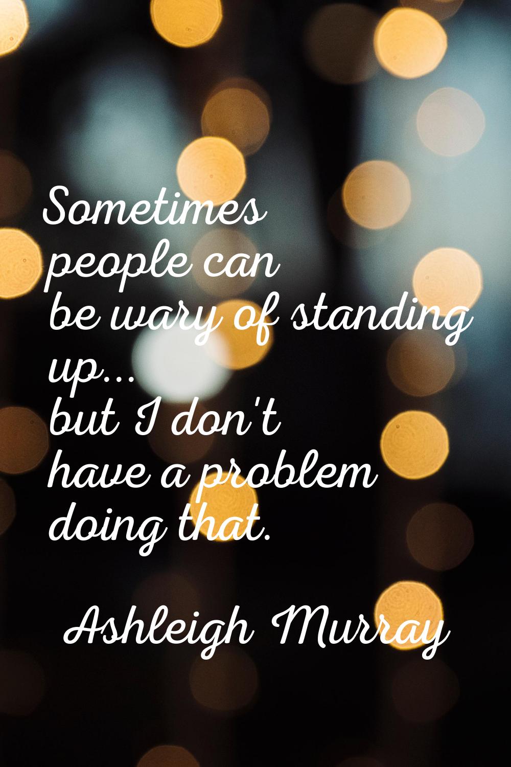 Sometimes people can be wary of standing up... but I don't have a problem doing that.