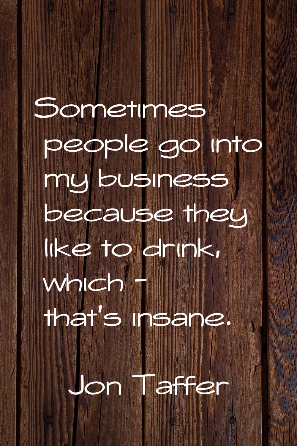 Sometimes people go into my business because they like to drink, which - that's insane.