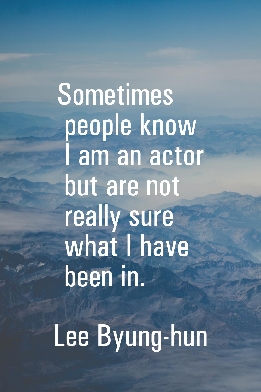 Sometimes people know I am an actor but are not really sure what I have been in.