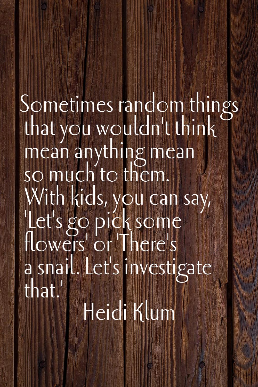 Sometimes random things that you wouldn't think mean anything mean so much to them. With kids, you 