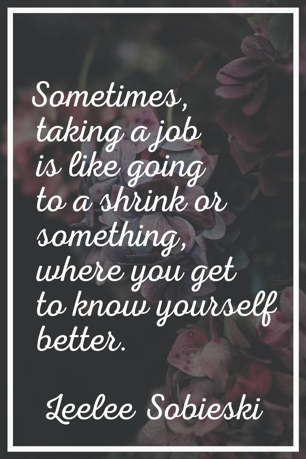 Sometimes, taking a job is like going to a shrink or something, where you get to know yourself bett