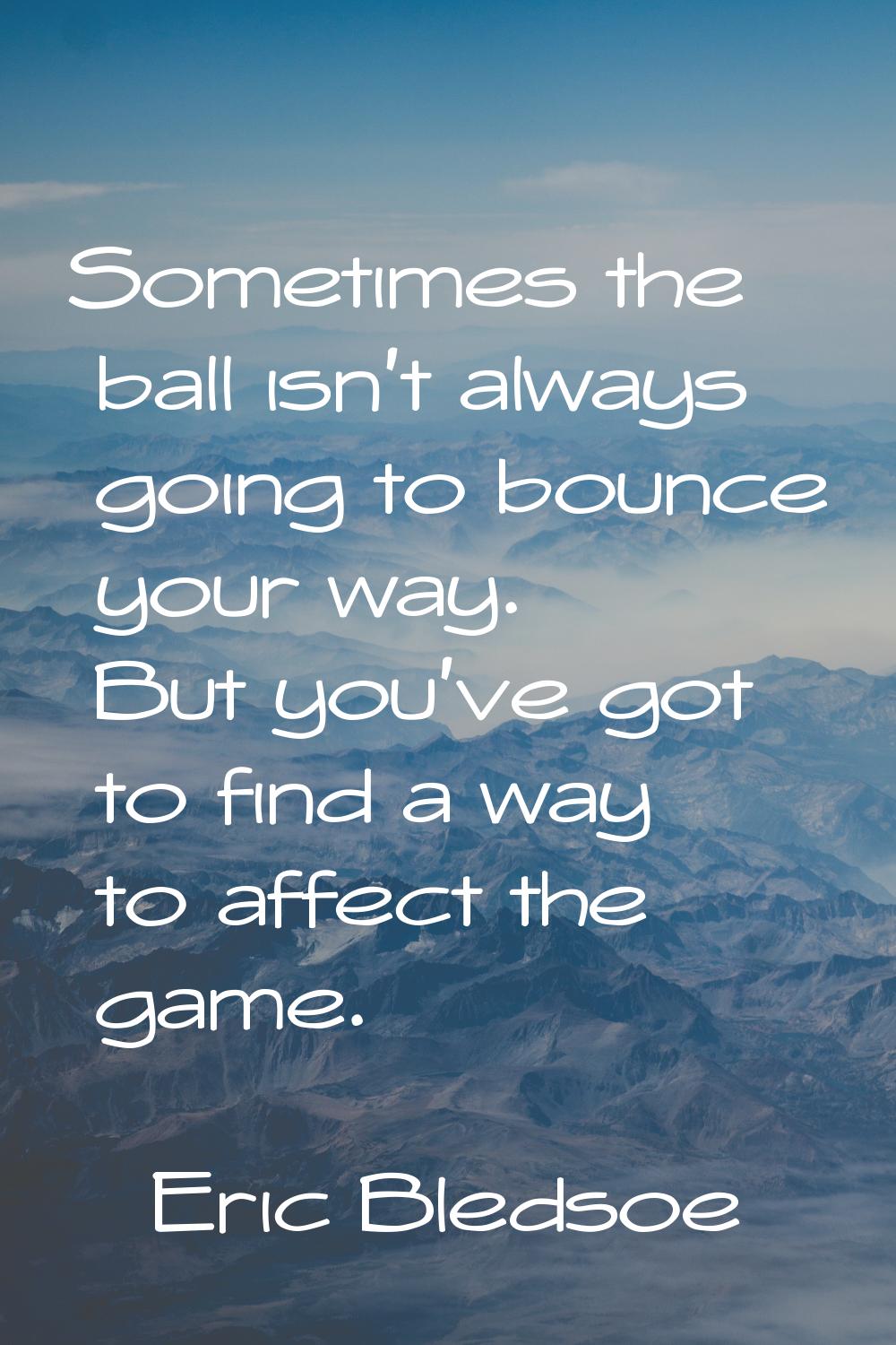 Sometimes the ball isn't always going to bounce your way. But you've got to find a way to affect th