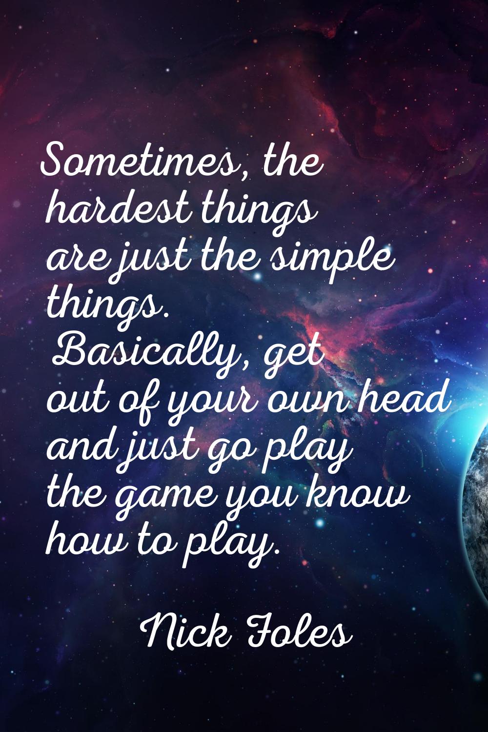 Sometimes, the hardest things are just the simple things. Basically, get out of your own head and j