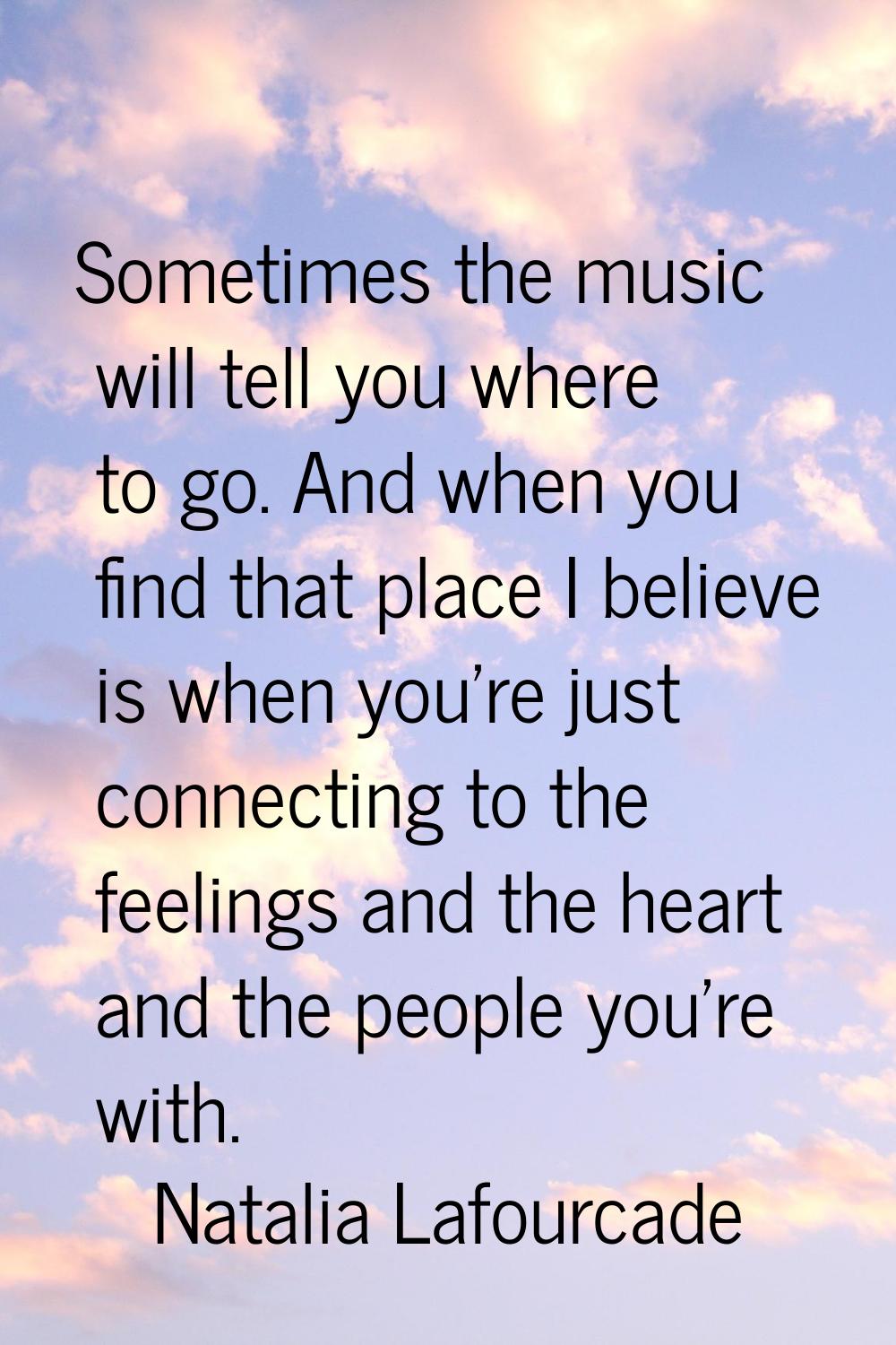 Sometimes the music will tell you where to go. And when you find that place I believe is when you'r