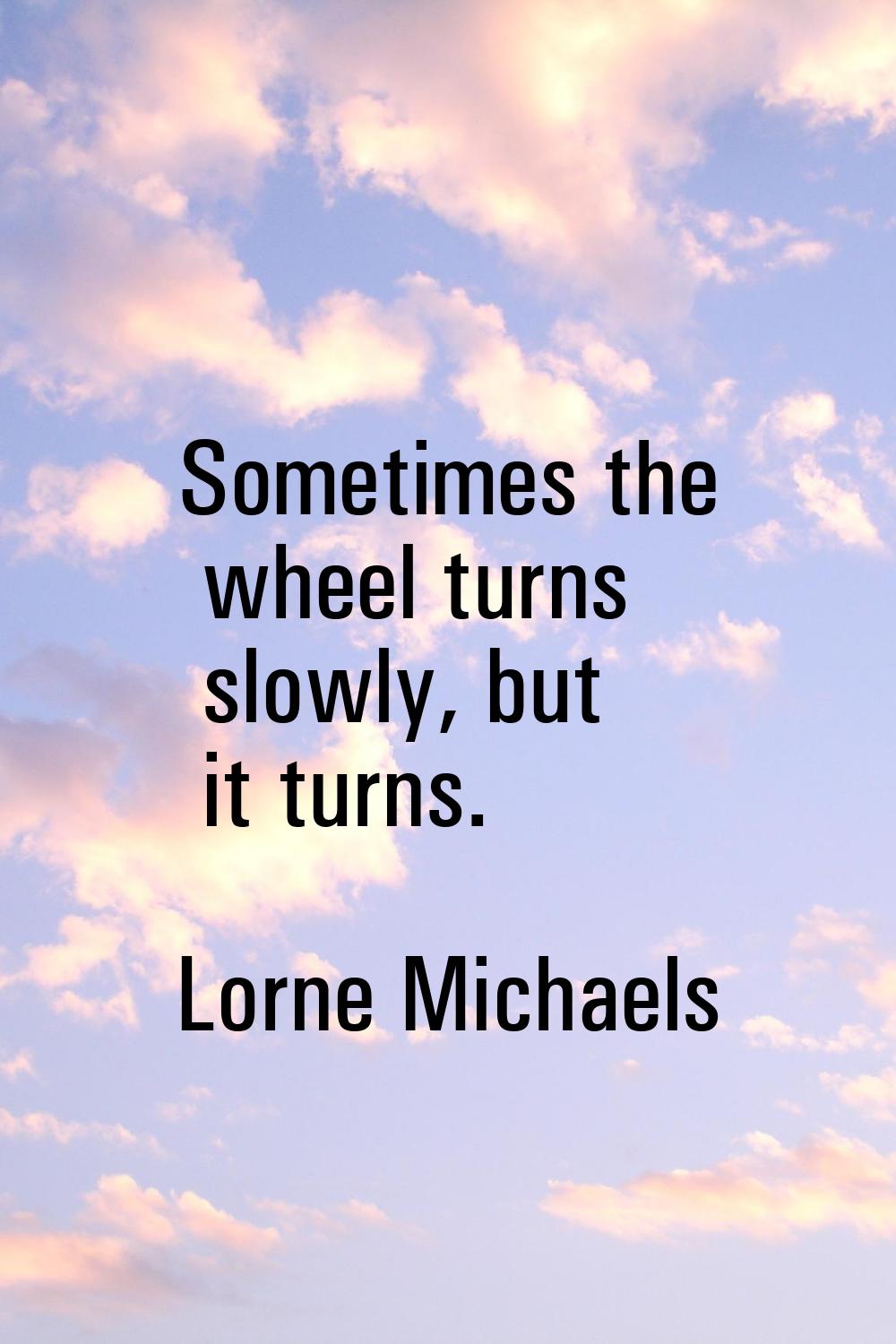 Sometimes the wheel turns slowly, but it turns.