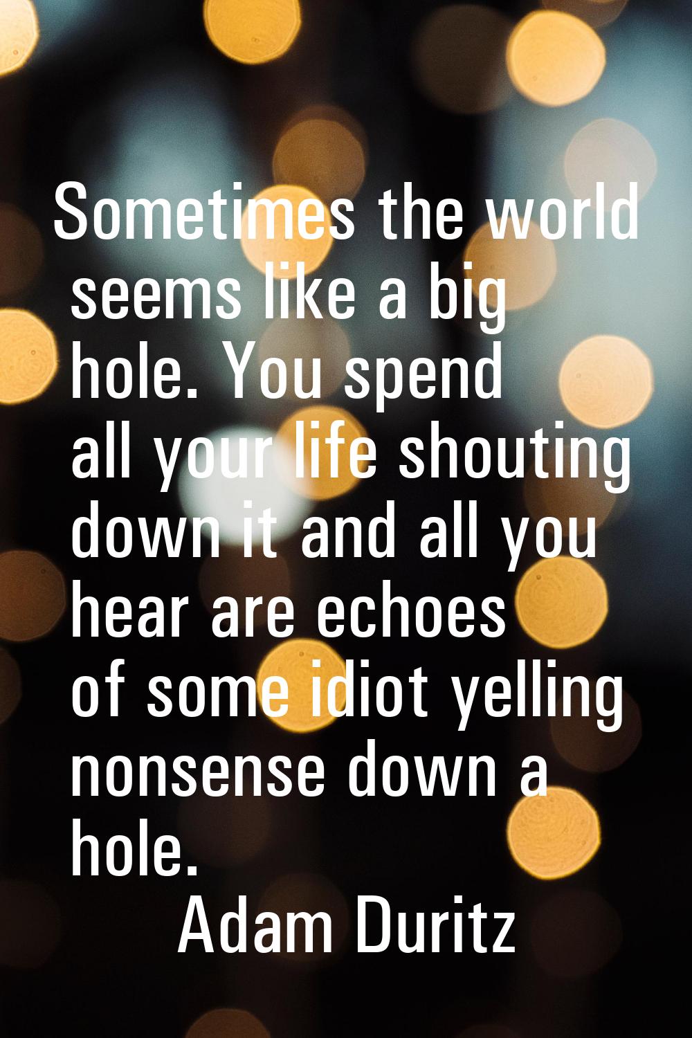 Sometimes the world seems like a big hole. You spend all your life shouting down it and all you hea