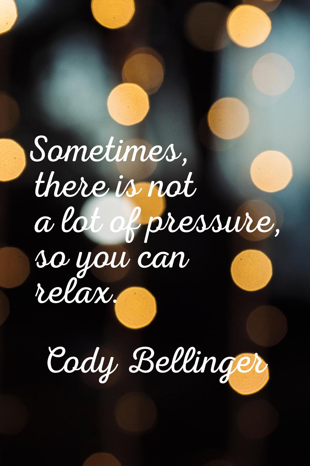 Sometimes, there is not a lot of pressure, so you can relax.