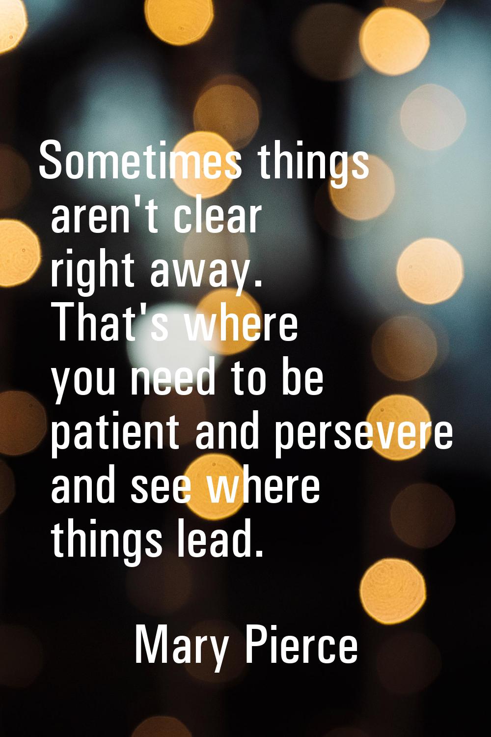 Sometimes things aren't clear right away. That's where you need to be patient and persevere and see