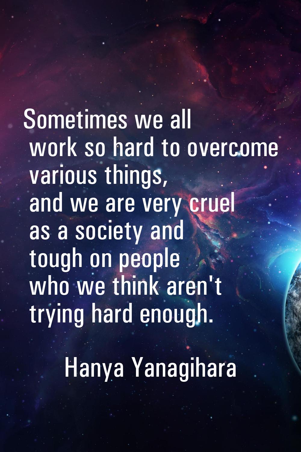 Sometimes we all work so hard to overcome various things, and we are very cruel as a society and to