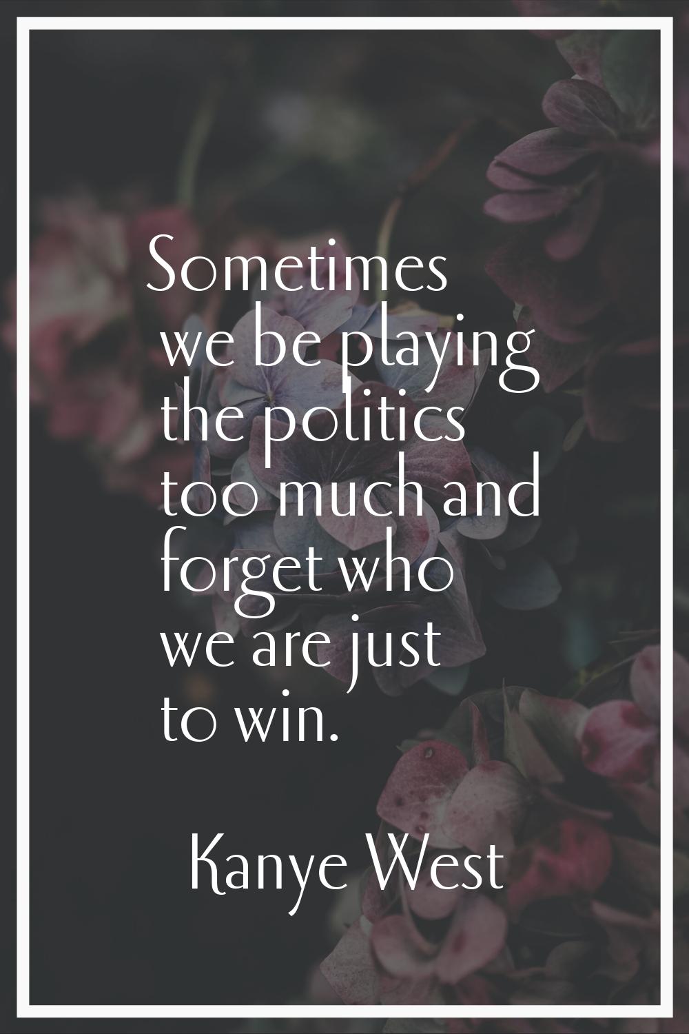 Sometimes we be playing the politics too much and forget who we are just to win.