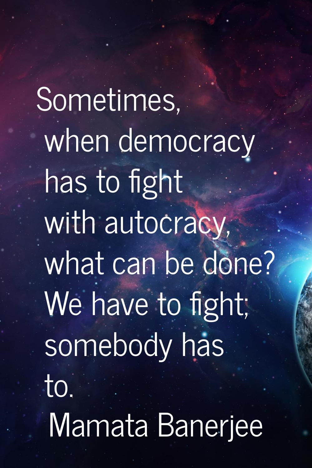 Sometimes, when democracy has to fight with autocracy, what can be done? We have to fight; somebody