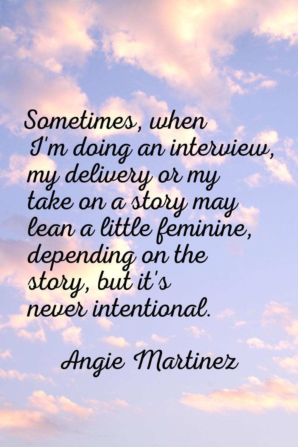 Sometimes, when I'm doing an interview, my delivery or my take on a story may lean a little feminin