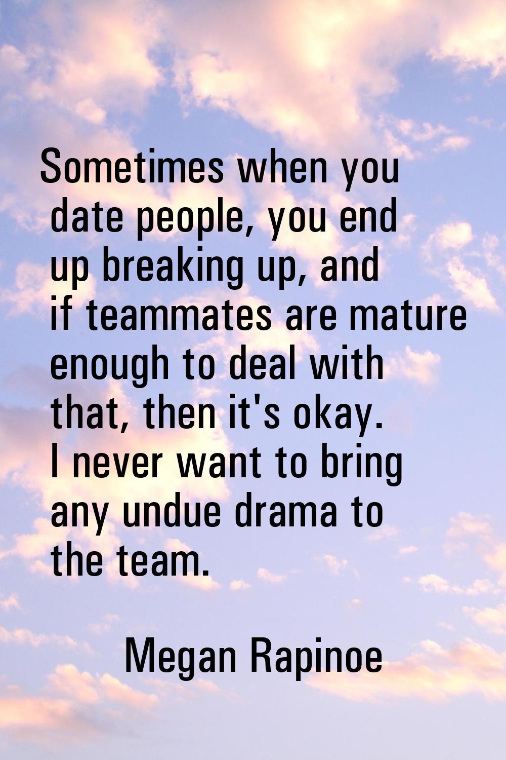 Sometimes when you date people, you end up breaking up, and if teammates are mature enough to deal 