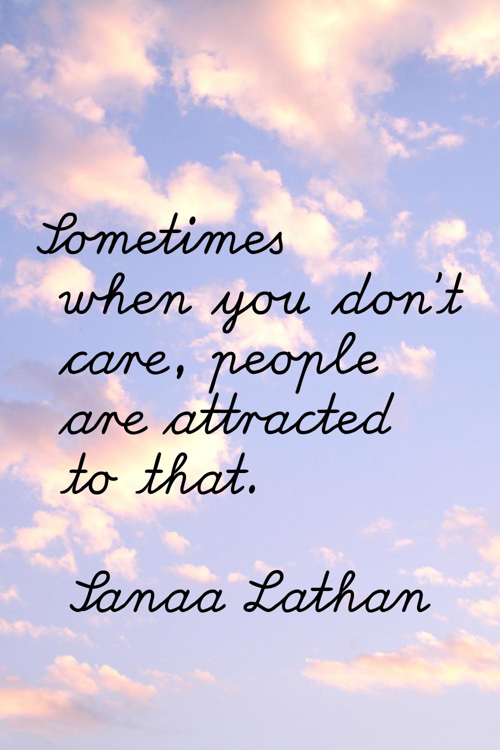 Sometimes when you don't care, people are attracted to that.