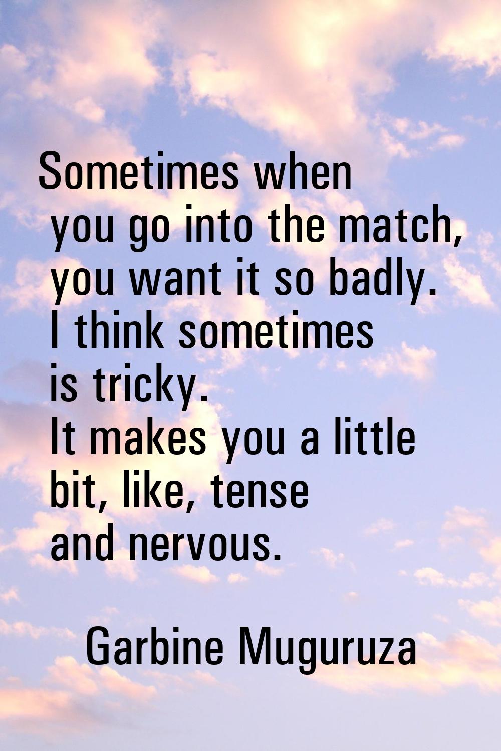 Sometimes when you go into the match, you want it so badly. I think sometimes is tricky. It makes y