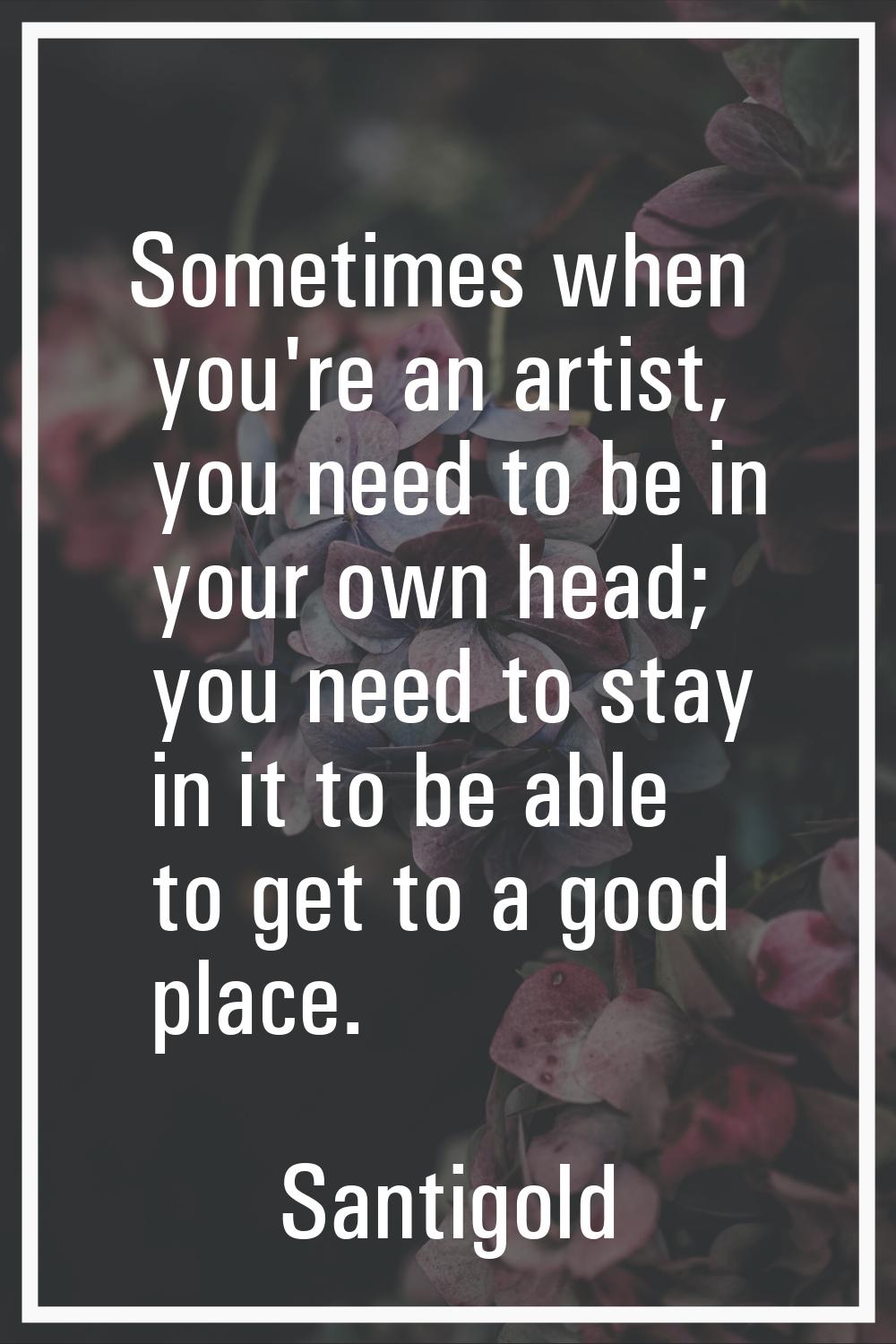 Sometimes when you're an artist, you need to be in your own head; you need to stay in it to be able