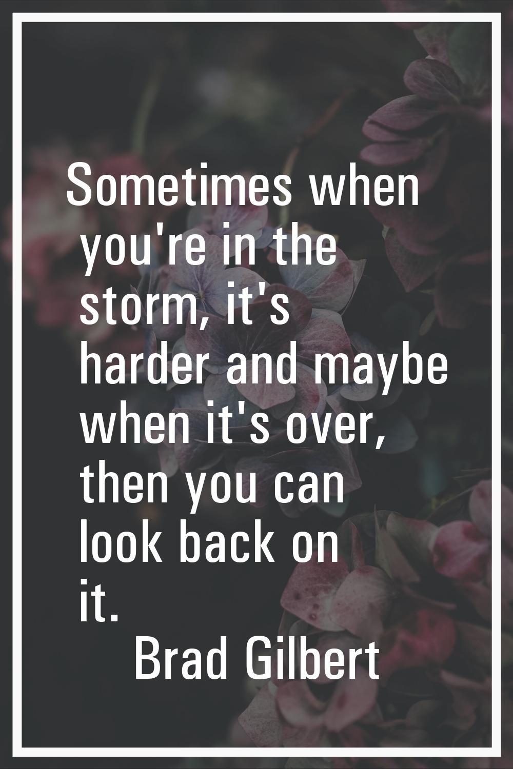 Sometimes when you're in the storm, it's harder and maybe when it's over, then you can look back on