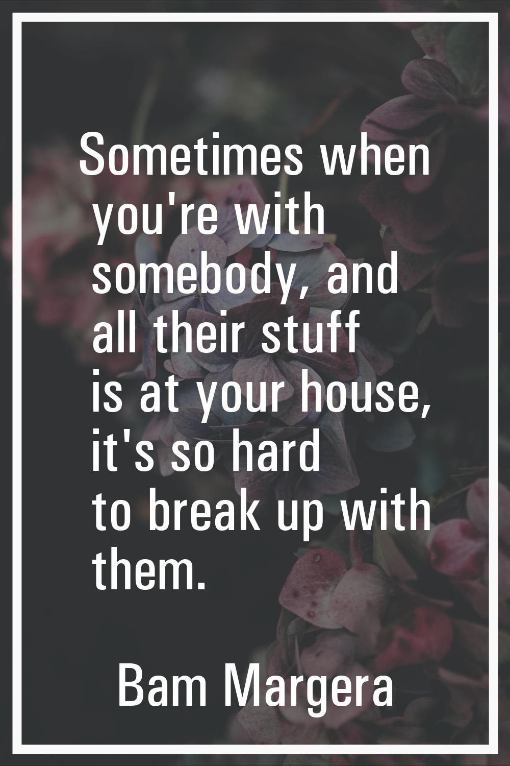 Sometimes when you're with somebody, and all their stuff is at your house, it's so hard to break up
