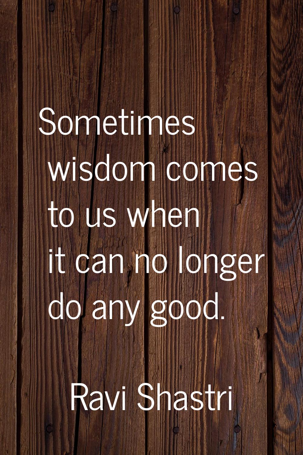 Sometimes wisdom comes to us when it can no longer do any good.