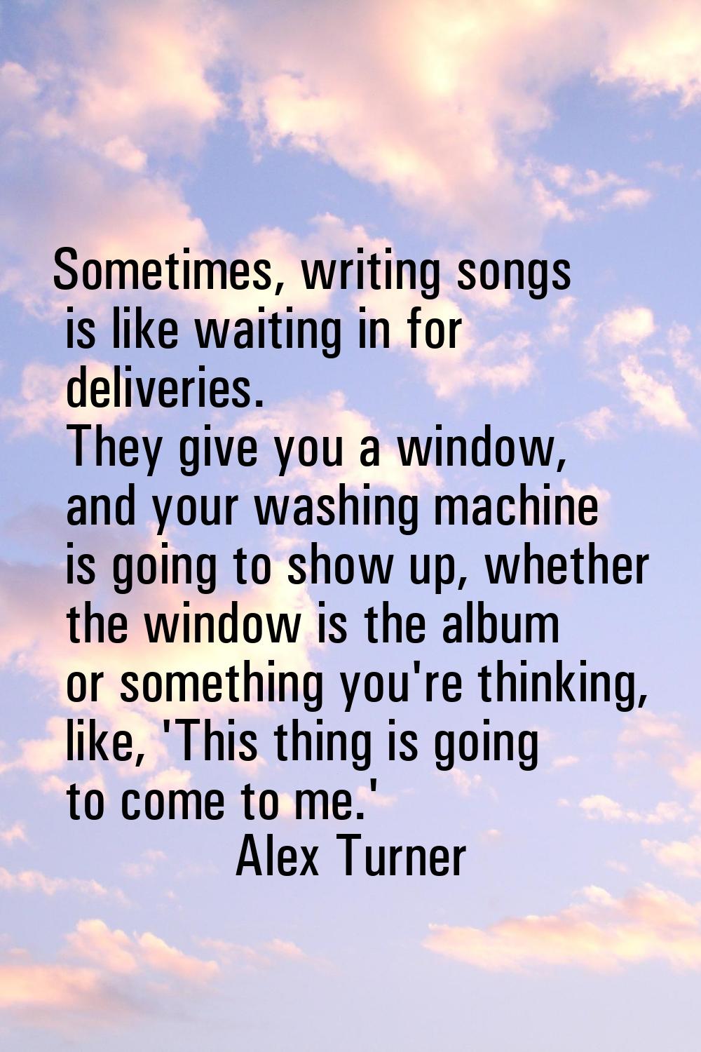 Sometimes, writing songs is like waiting in for deliveries. They give you a window, and your washin