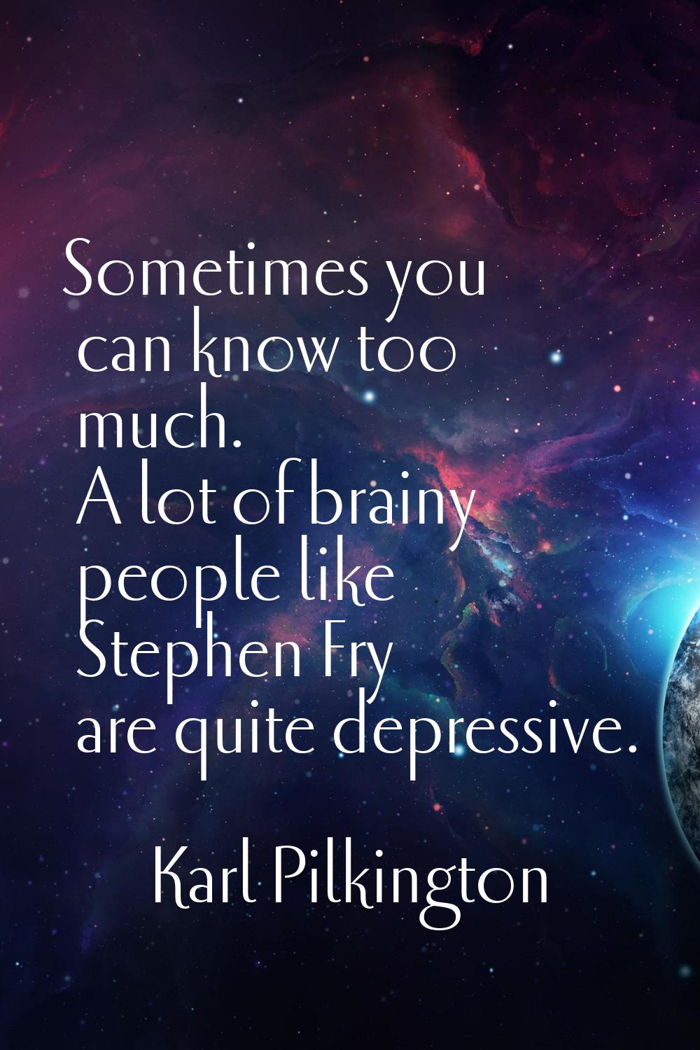 Sometimes you can know too much. A lot of brainy people like Stephen Fry are quite depressive.