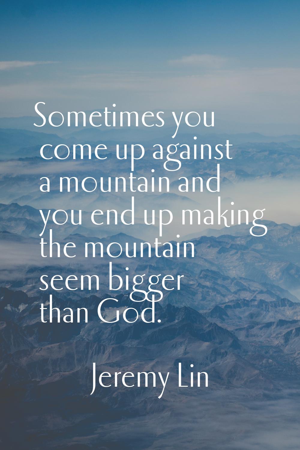 Sometimes you come up against a mountain and you end up making the mountain seem bigger than God.
